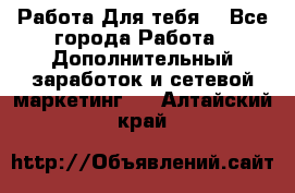 Работа Для тебя  - Все города Работа » Дополнительный заработок и сетевой маркетинг   . Алтайский край